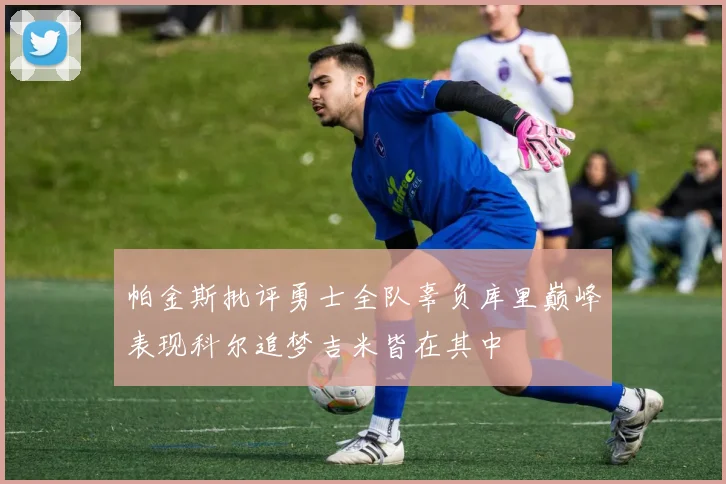 帕金斯批评勇士全队辜负库里巅峰表现科尔追梦吉米皆在其中