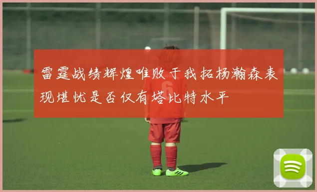 雷霆战绩辉煌唯败于我拓杨瀚森表现堪忧是否仅有塔比特水平