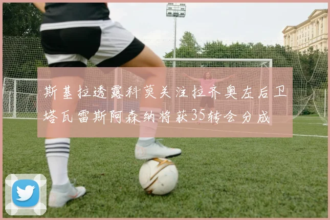 斯基拉透露科莫关注拉齐奥左后卫塔瓦雷斯阿森纳将获35转会分成