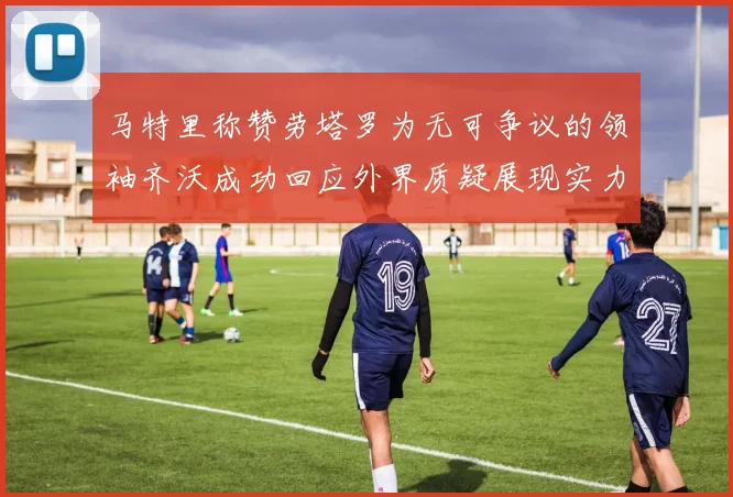 马特里称赞劳塔罗为无可争议的领袖齐沃成功回应外界质疑展现实力