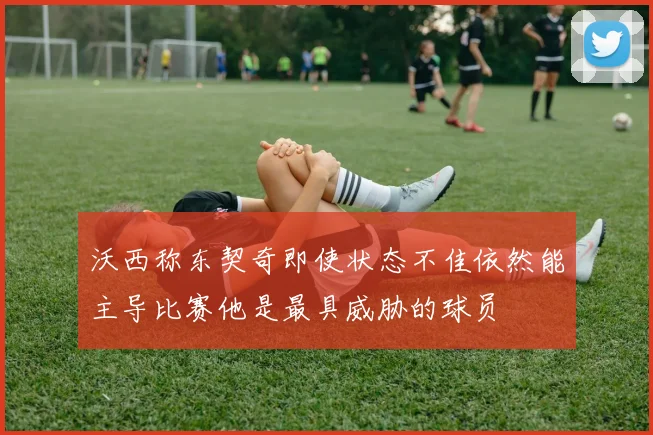 沃西称东契奇即使状态不佳依然能主导比赛他是最具威胁的球员
