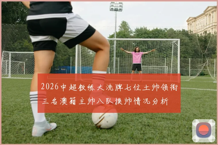 2026中超教练大洗牌七位土帅领衔三名澳籍主帅八队换帅情况分析