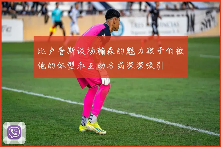 比卢普斯谈杨瀚森的魅力孩子们被他的体型和互动方式深深吸引