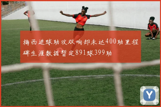 梅西进球助攻双响却未达400助里程碑生涯数据暂定891球399助