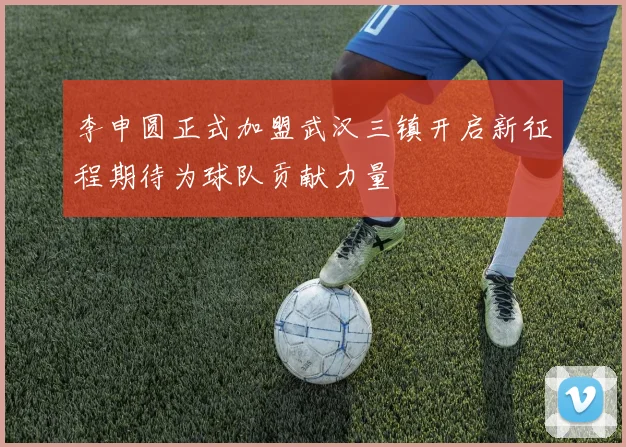 李申圆正式加盟武汉三镇开启新征程期待为球队贡献力量