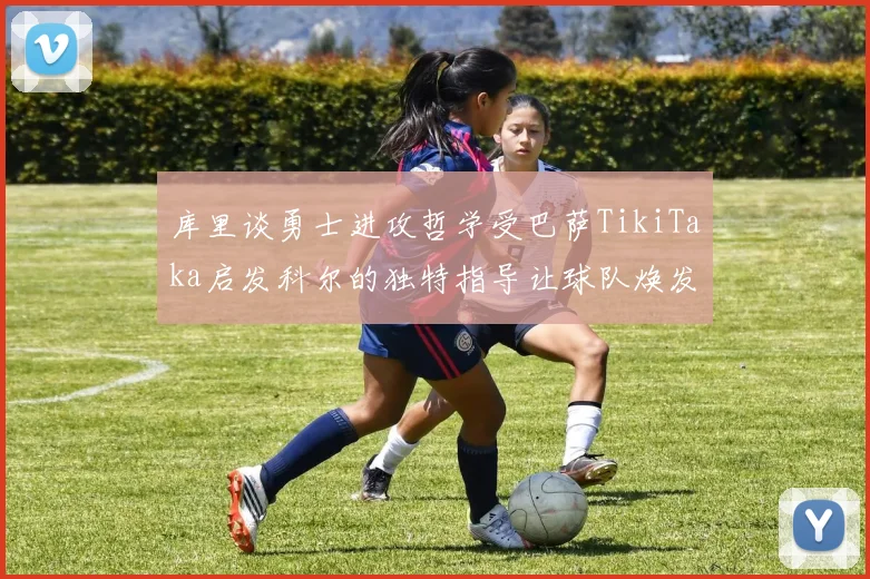 库里谈勇士进攻哲学受巴萨TikiTaka启发科尔的独特指导让球队焕发新生