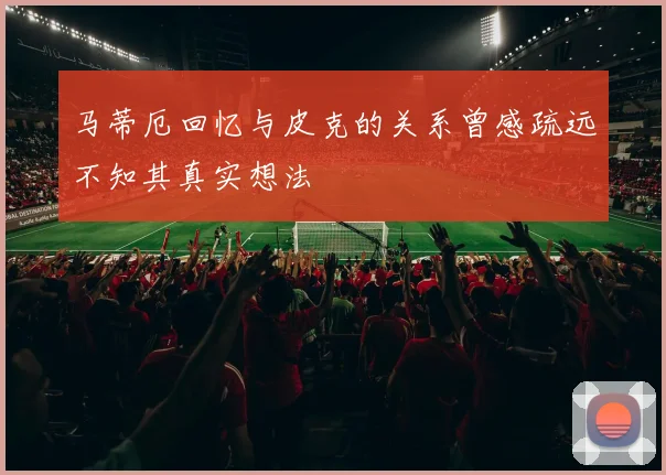 马蒂厄回忆与皮克的关系曾感疏远不知其真实想法