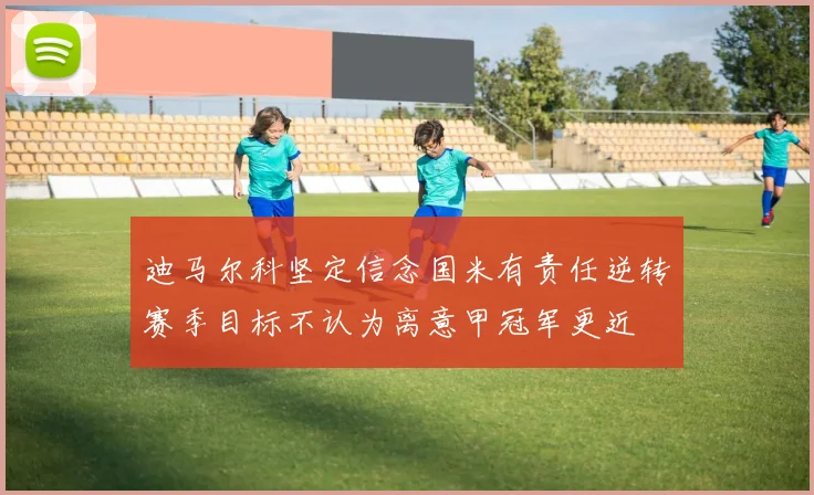 迪马尔科坚定信念国米有责任逆转赛季目标不认为离意甲冠军更近
