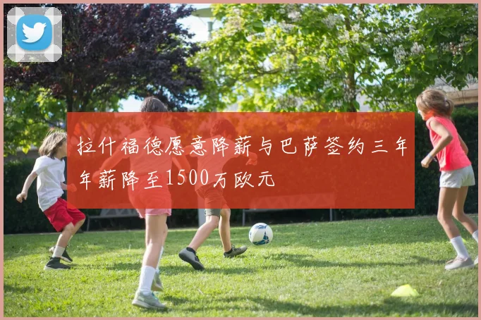 拉什福德愿意降薪与巴萨签约三年年薪降至1500万欧元