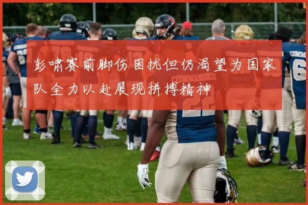 彭啸赛前脚伤困扰但仍渴望为国家队全力以赴展现拼搏精神