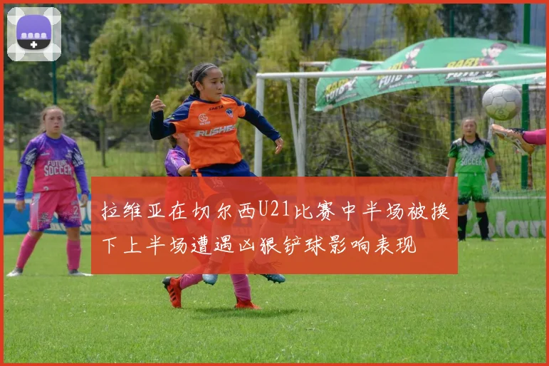 拉维亚在切尔西U21比赛中半场被换下上半场遭遇凶狠铲球影响表现