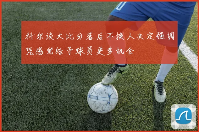 科尔谈大比分落后不换人决定强调凭感觉给予球员更多机会