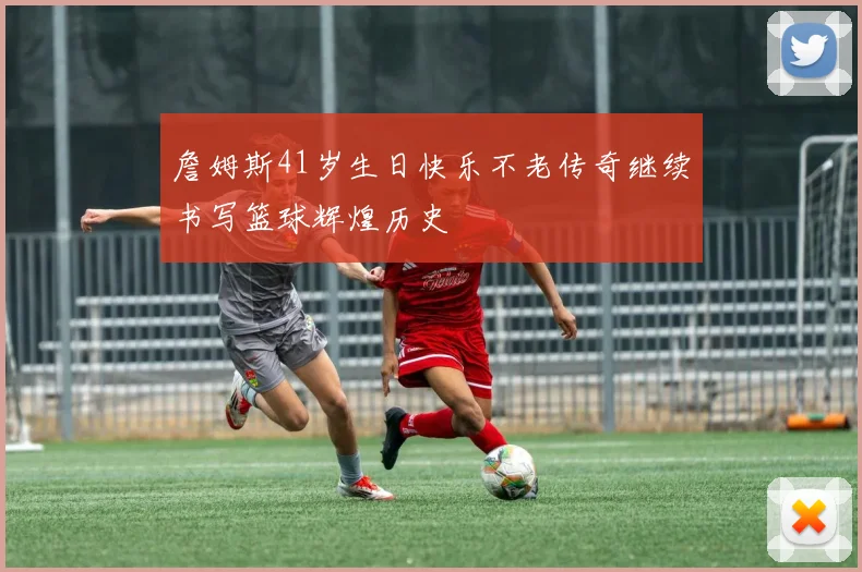 詹姆斯41岁生日快乐不老传奇继续书写篮球辉煌历史