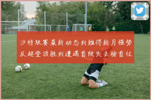 沙特联赛最新动态利雅得新月强势反超登顶胜利遭遇首败失去榜首位置
