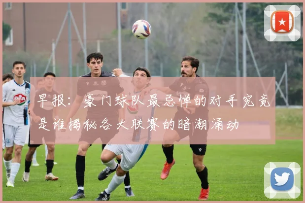 早报：豪门球队最忌惮的对手究竟是谁揭秘各大联赛的暗潮涌动